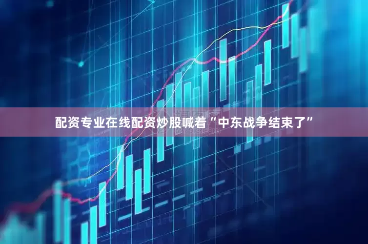 配资专业在线配资炒股喊着“中东战争结束了”