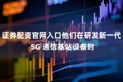 证券配资官网入口他们在研发新一代 5G 通信基站设备时