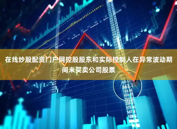 在线炒股配资门户网控股股东和实际控制人在异常波动期间未买卖公司股票