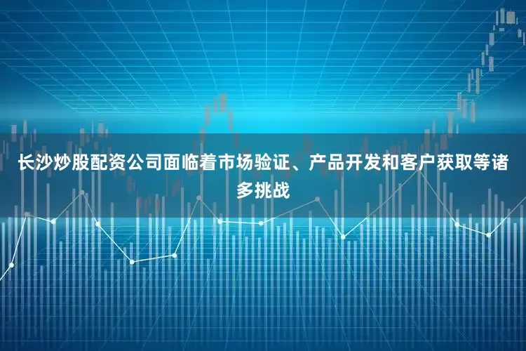 长沙炒股配资公司面临着市场验证、产品开发和客户获取等诸多挑战