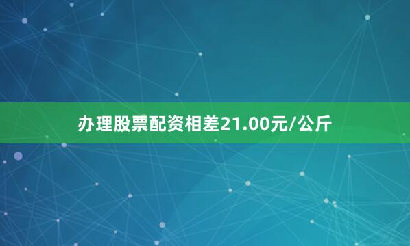 办理股票配资相差21.00元/公斤