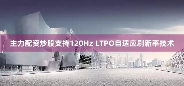 主力配资炒股支持120Hz LTPO自适应刷新率技术