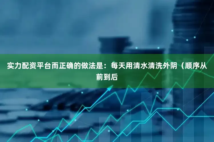 实力配资平台而正确的做法是：每天用清水清洗外阴（顺序从前到后