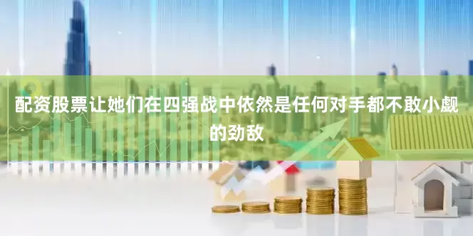 配资股票让她们在四强战中依然是任何对手都不敢小觑的劲敌